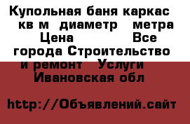 Купольная-баня-каркас 12 кв.м. диаметр 4 метра  › Цена ­ 32 000 - Все города Строительство и ремонт » Услуги   . Ивановская обл.